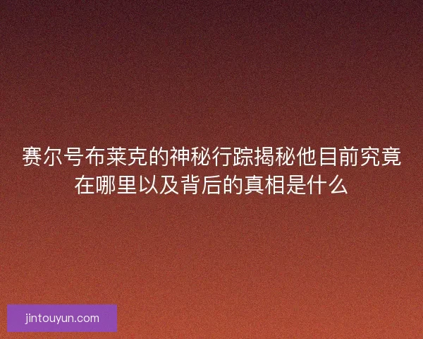 赛尔号布莱克的神秘行踪揭秘他目前究竟在哪里以及背后的真相是什么