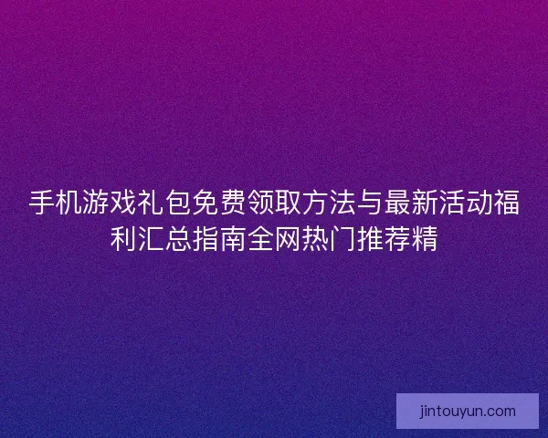 手机游戏礼包免费领取方法与最新活动福利汇总指南全网热门推荐精