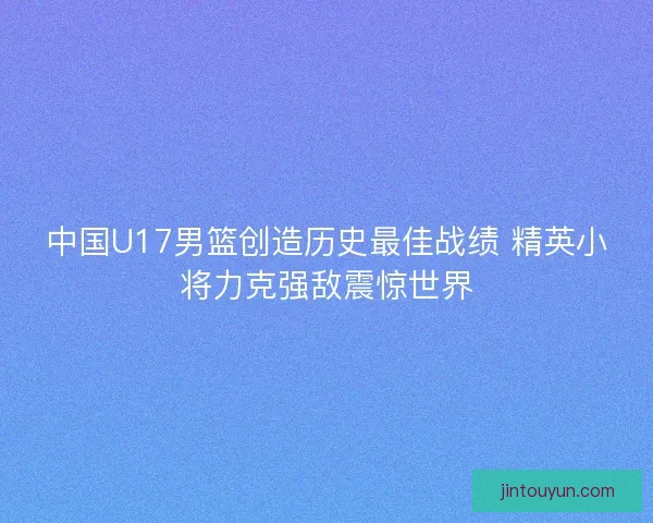 中国U17男篮创造历史最佳战绩 精英小将力克强敌震惊世界