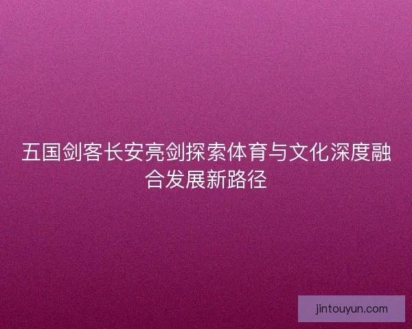 五国剑客长安亮剑探索体育与文化深度融合发展新路径