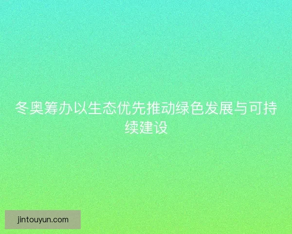 冬奥筹办以生态优先推动绿色发展与可持续建设