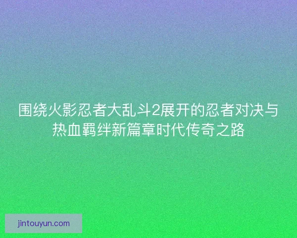 围绕火影忍者大乱斗2展开的忍者对决与热血羁绊新篇章时代传奇之路