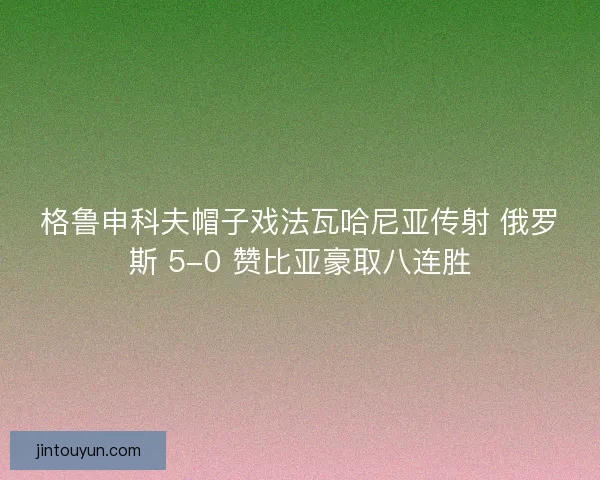 格鲁申科夫帽子戏法瓦哈尼亚传射 俄罗斯 5-0 赞比亚豪取八连胜