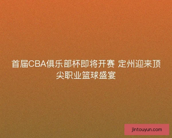 首届CBA俱乐部杯即将开赛 定州迎来顶尖职业篮球盛宴