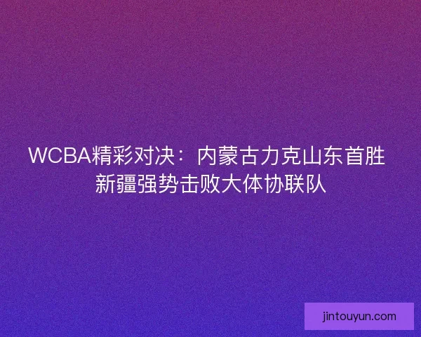 WCBA精彩对决：内蒙古力克山东首胜 新疆强势击败大体协联队