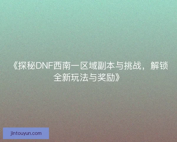 《探秘DNF西南一区域副本与挑战，解锁全新玩法与奖励》
